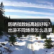 防晒指数越高越好吗？出游不同场景怎么选更合适（图3）