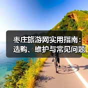 枣庄旅游网实用指南：选购、维护与常见问题全解析（图2）