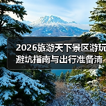 2026旅游天下景区游玩避坑指南与出行准备清单（图2）
